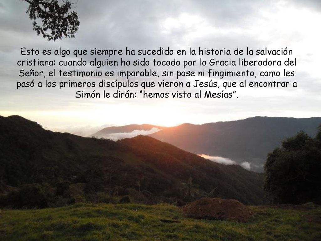 Esto es algo que siempre ha sucedido en la historia de la salvación cristiana: cuando alguien ha sido tocado por la Gracia liberadora del Señor, el testimonio es imparable, sin pose ni fingimiento, como les pasó a los primeros discípulos que vieron a Jesús, que al encontrar a Simón le dirán: hemos visto al Mesías .