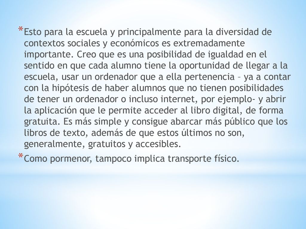 Esto para la escuela y principalmente para la diversidad de contextos sociales y económicos es extremadamente importante. Creo que es una posibilidad de igualdad en el sentido en que cada alumno tiene la oportunidad de llegar a la escuela, usar un ordenador que a ella pertenencia – ya a contar con la hipótesis de haber alumnos que no tienen posibilidades de tener un ordenador o incluso internet, por ejemplo- y abrir la aplicación que le permite acceder al libro digital, de forma gratuita. Es más simple y consigue abarcar más público que los libros de texto, además de que estos últimos no son, generalmente, gratuitos y accesibles.