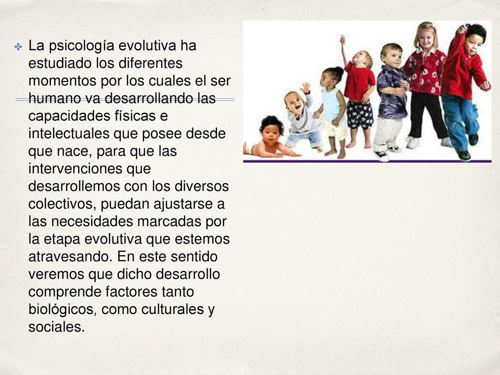La psicología evolutiva ha estudiado los diferentes momentos por los cuales el ser humano va desarrollando las capacidades físicas e intelectuales que posee desde que nace, para que las intervenciones que desarrollemos con los diversos colectivos, puedan ajustarse a las necesidades marcadas por la etapa evolutiva que estemos atravesando.