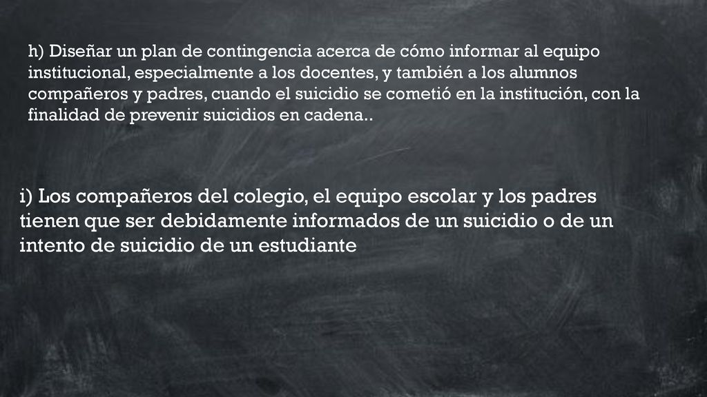 h) Diseñar un plan de contingencia acerca de cómo informar al equipo institucional, especialmente a los docentes, y también a los alumnos compañeros y padres, cuando el suicidio se cometió en la institución, con la finalidad de prevenir suicidios en cadena..