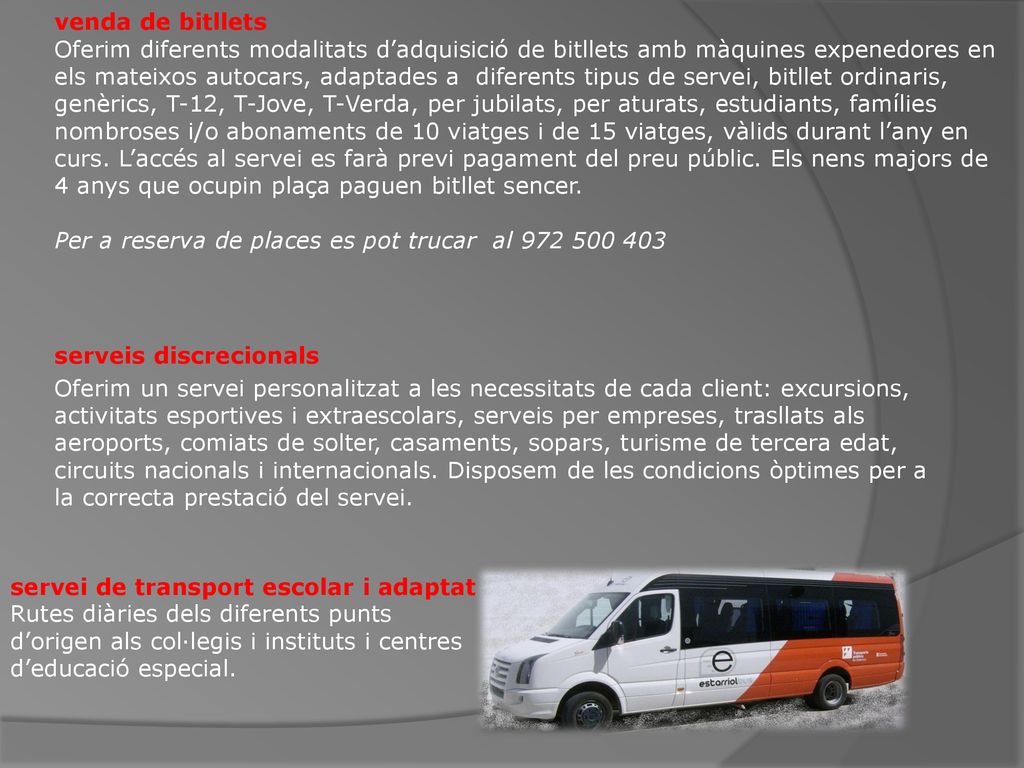 venda de bitllets Oferim diferents modalitats d’adquisició de bitllets amb màquines expenedores en els mateixos autocars, adaptades a diferents tipus de servei, bitllet ordinaris, genèrics, T-12, T-Jove, T-Verda, per jubilats, per aturats, estudiants, famílies nombroses i/o abonaments de 10 viatges i de 15 viatges, vàlids durant l’any en curs. L’accés al servei es farà previ pagament del preu públic. Els nens majors de 4 anys que ocupin plaça paguen bitllet sencer. Per a reserva de places es pot trucar al