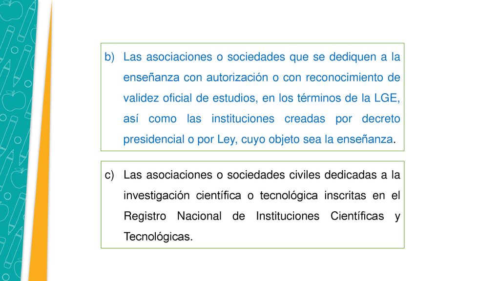 Las asociaciones o sociedades que se dediquen a la enseñanza con autorización o con reconocimiento de validez oficial de estudios, en los términos de la LGE, así como las instituciones creadas por decreto presidencial o por Ley, cuyo objeto sea la enseñanza.