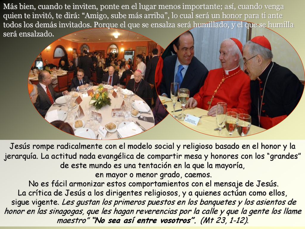 Más bien, cuando te inviten, ponte en el lugar menos importante; así, cuando venga quien te invitó, te dirá: Amigo, sube más arriba , lo cual será un honor para ti ante todos los demás invitados. Porque el que se ensalza será humillado, y el que se humilla será ensalzado.
