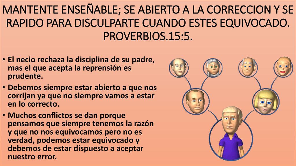 MANTENTE ENSEÑABLE; SE ABIERTO A LA CORRECCION Y SE RAPIDO PARA DISCULPARTE CUANDO ESTES EQUIVOCADO. PROVERBIOS.15:5.