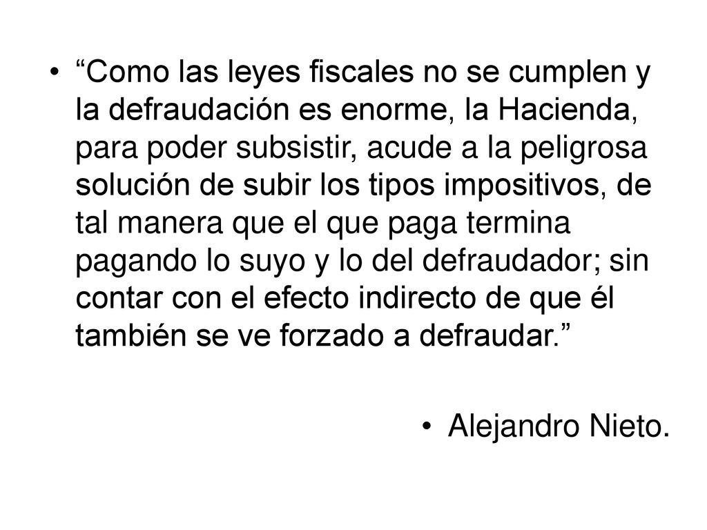 Como las leyes fiscales no se cumplen y la defraudación es enorme, la Hacienda, para poder subsistir, acude a la peligrosa solución de subir los tipos impositivos, de tal manera que el que paga termina pagando lo suyo y lo del defraudador; sin contar con el efecto indirecto de que él también se ve forzado a defraudar.