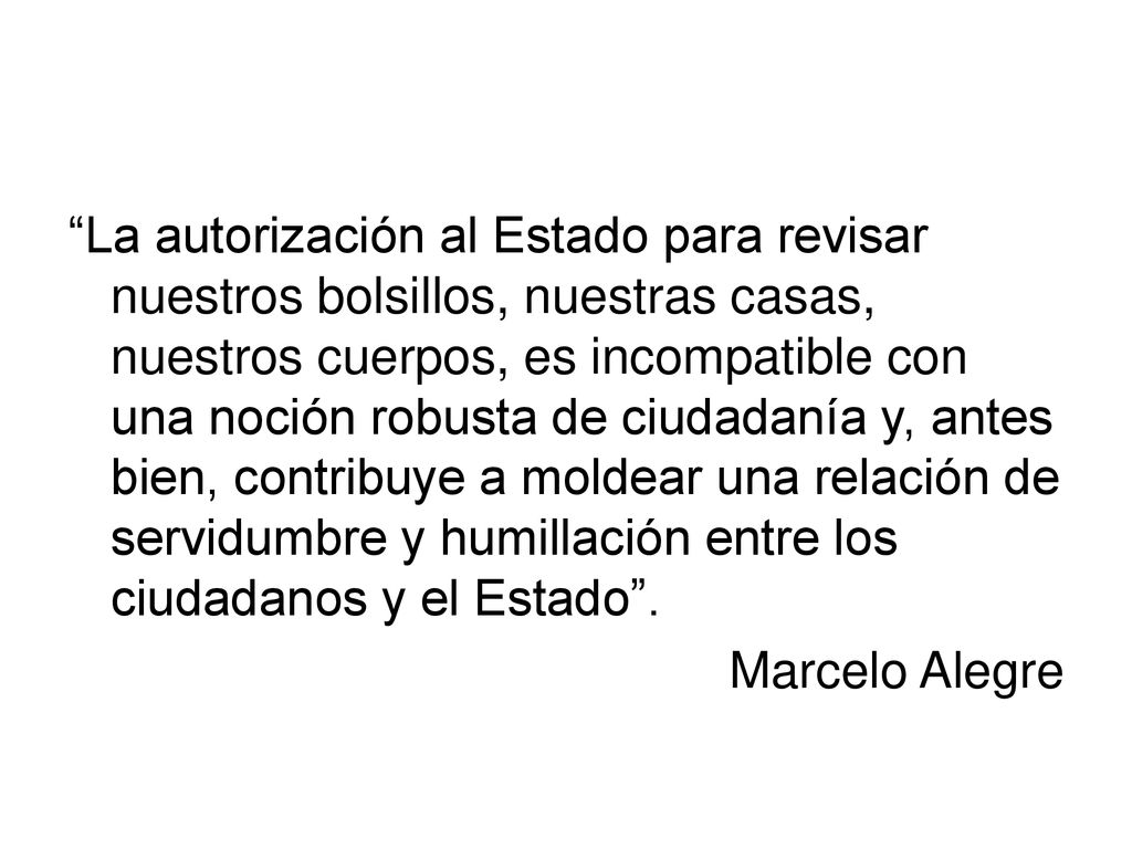 La autorización al Estado para revisar nuestros bolsillos, nuestras casas, nuestros cuerpos, es incompatible con una noción robusta de ciudadanía y, antes bien, contribuye a moldear una relación de servidumbre y humillación entre los ciudadanos y el Estado .