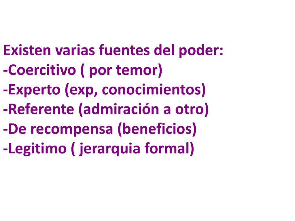 Existen varias fuentes del poder: -Coercitivo ( por temor) -Experto (exp, conocimientos) -Referente (admiración a otro) -De recompensa (beneficios) -Legitimo ( jerarquia formal)