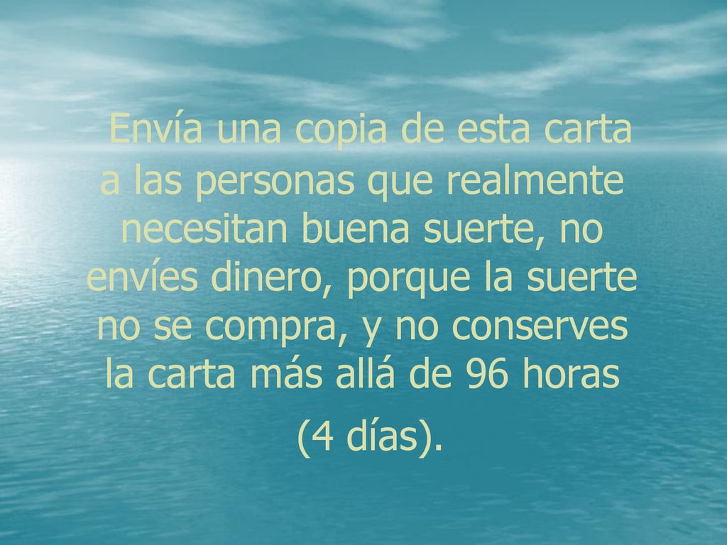 Envía una copia de esta carta a las personas que realmente necesitan buena suerte, no envíes dinero, porque la suerte no se compra, y no conserves la carta más allá de 96 horas (4 días).