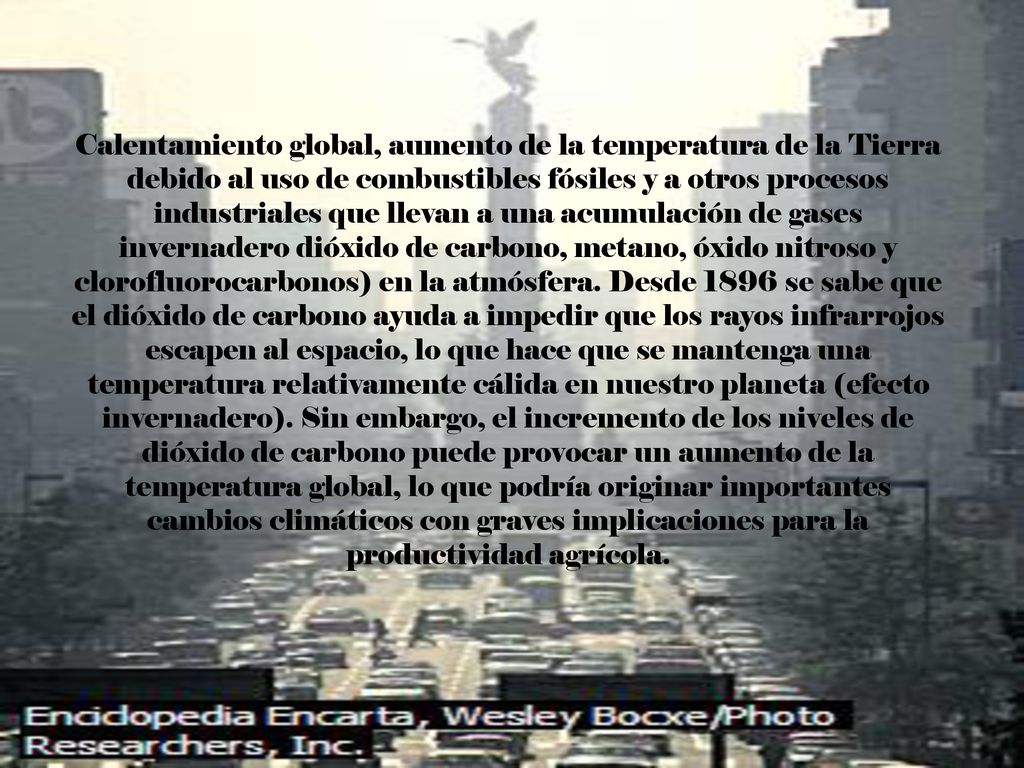 Calentamiento global, aumento de la temperatura de la Tierra debido al uso de combustibles fósiles y a otros procesos industriales que llevan a una acumulación de gases invernadero dióxido de carbono, metano, óxido nitroso y clorofluorocarbonos) en la atmósfera.