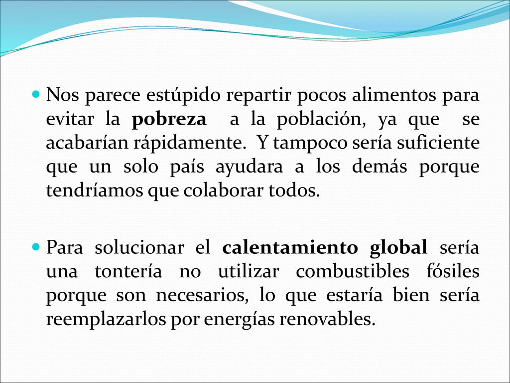 Nos parece estúpido repartir pocos alimentos para evitar la pobreza a la población, ya que se acabarían rápidamente. Y tampoco sería suficiente que un solo país ayudara a los demás porque tendríamos que colaborar todos.