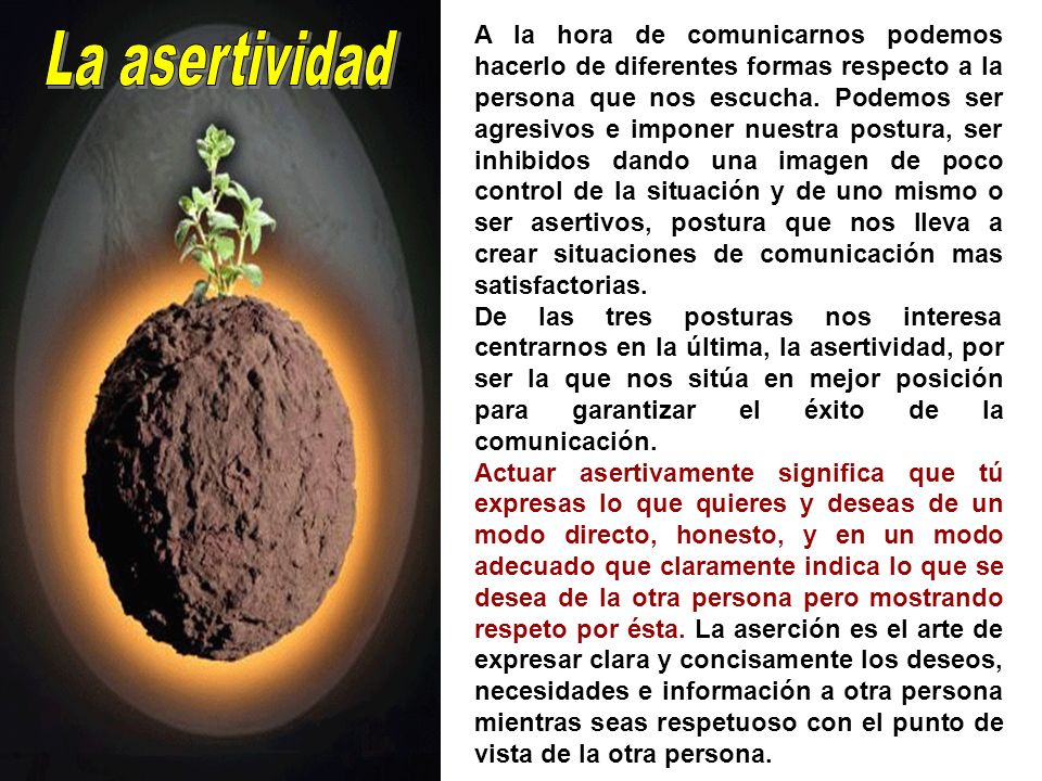 A la hora de comunicarnos podemos hacerlo de diferentes formas respecto a la persona que nos escucha. Podemos ser agresivos e imponer nuestra postura, ser inhibidos dando una imagen de poco control de la situación y de uno mismo o ser asertivos, postura que nos lleva a crear situaciones de comunicación mas satisfactorias.