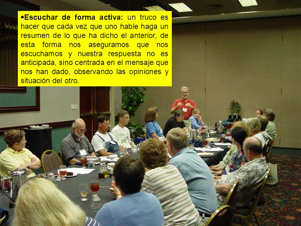 Escuchar de forma activa: un truco es hacer que cada vez que uno hable haga un resumen de lo que ha dicho el anterior, de esta forma nos aseguramos que nos escuchamos y nuestra respuesta no es anticipada, sino centrada en el mensaje que nos han dado, observando las opiniones y situación del otro.