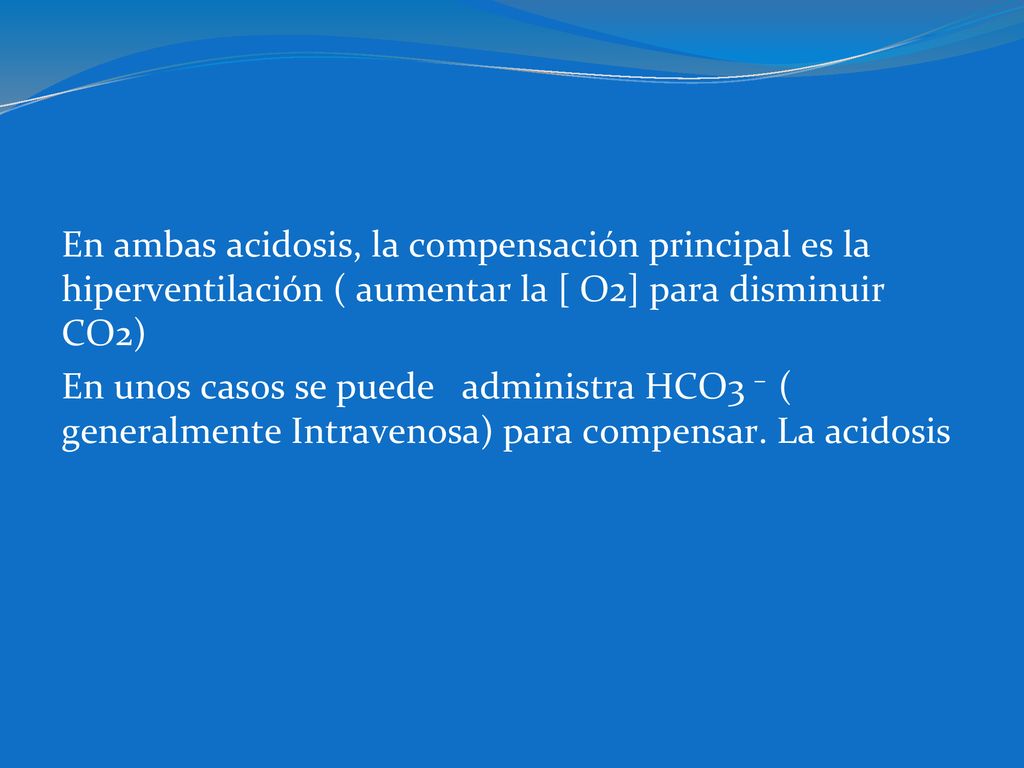 En ambas acidosis, la compensación principal es la hiperventilación ( aumentar la [ O2] para disminuir CO2) En unos casos se puede administra HCO3 – ( generalmente Intravenosa) para compensar.
