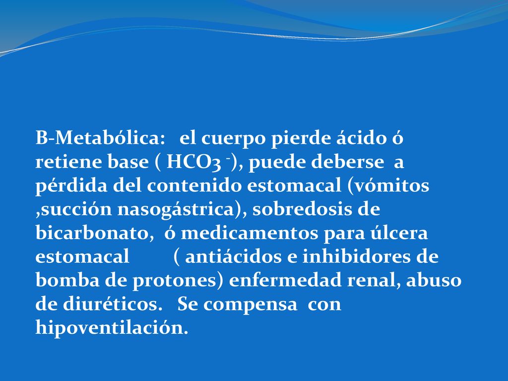 B-Metabólica: el cuerpo pierde ácido ó retiene base ( HCO3 -), puede deberse a pérdida del contenido estomacal (vómitos ,succión nasogástrica), sobredosis de bicarbonato, ó medicamentos para úlcera estomacal ( antiácidos e inhibidores de bomba de protones) enfermedad renal, abuso de diuréticos.