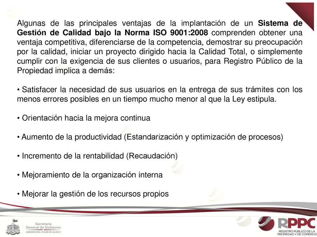 Algunas de las principales ventajas de la implantación de un Sistema de Gestión de Calidad bajo la Norma ISO 9001:2008 comprenden obtener una ventaja competitiva, diferenciarse de la competencia, demostrar su preocupación por la calidad, iniciar un proyecto dirigido hacia la Calidad Total, o simplemente cumplir con la exigencia de sus clientes o usuarios, para Registro Público de la Propiedad implica a demás: