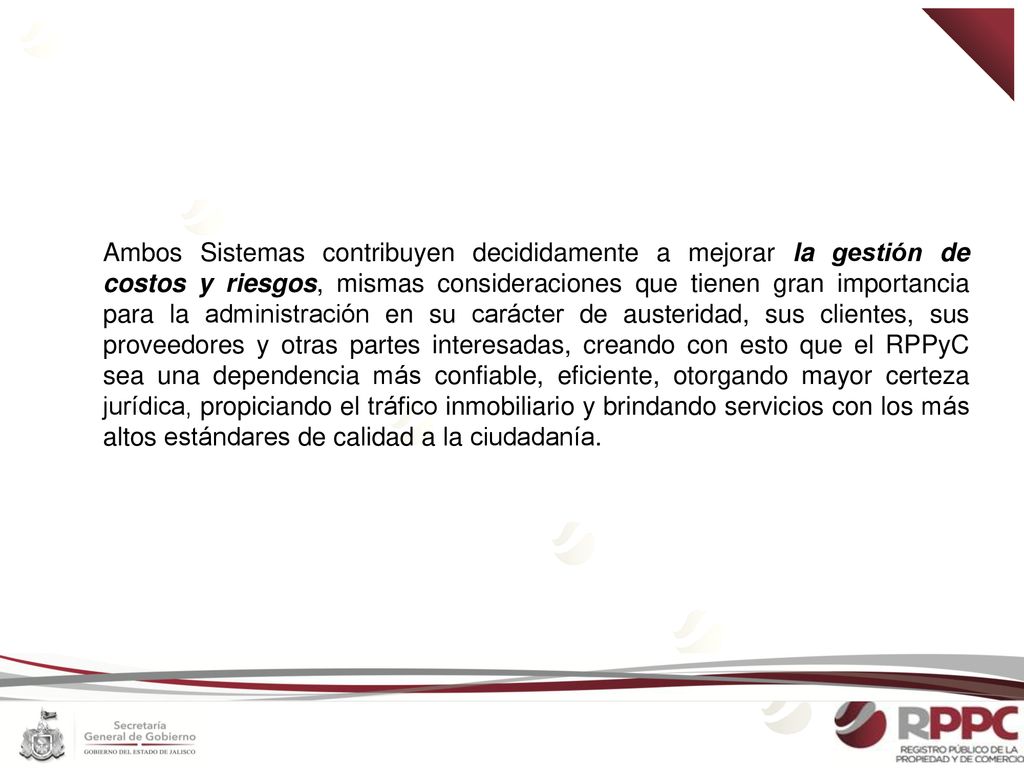 Ambos Sistemas contribuyen decididamente a mejorar la gestión de costos y riesgos, mismas consideraciones que tienen gran importancia para la administración en su carácter de austeridad, sus clientes, sus proveedores y otras partes interesadas, creando con esto que el RPPyC sea una dependencia más confiable, eficiente, otorgando mayor certeza jurídica, propiciando el tráfico inmobiliario y brindando servicios con los más altos estándares de calidad a la ciudadanía.