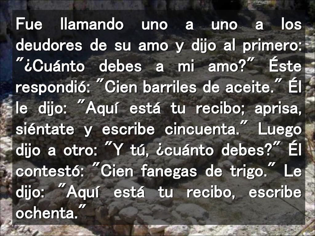 Fue llamando uno a uno a los deudores de su amo y dijo al primero: ¿Cuánto debes a mi amo Éste respondió: Cien barriles de aceite. Él le dijo: Aquí está tu recibo; aprisa, siéntate y escribe cincuenta. Luego dijo a otro: Y tú, ¿cuánto debes Él contestó: Cien fanegas de trigo. Le dijo: Aquí está tu recibo, escribe ochenta.