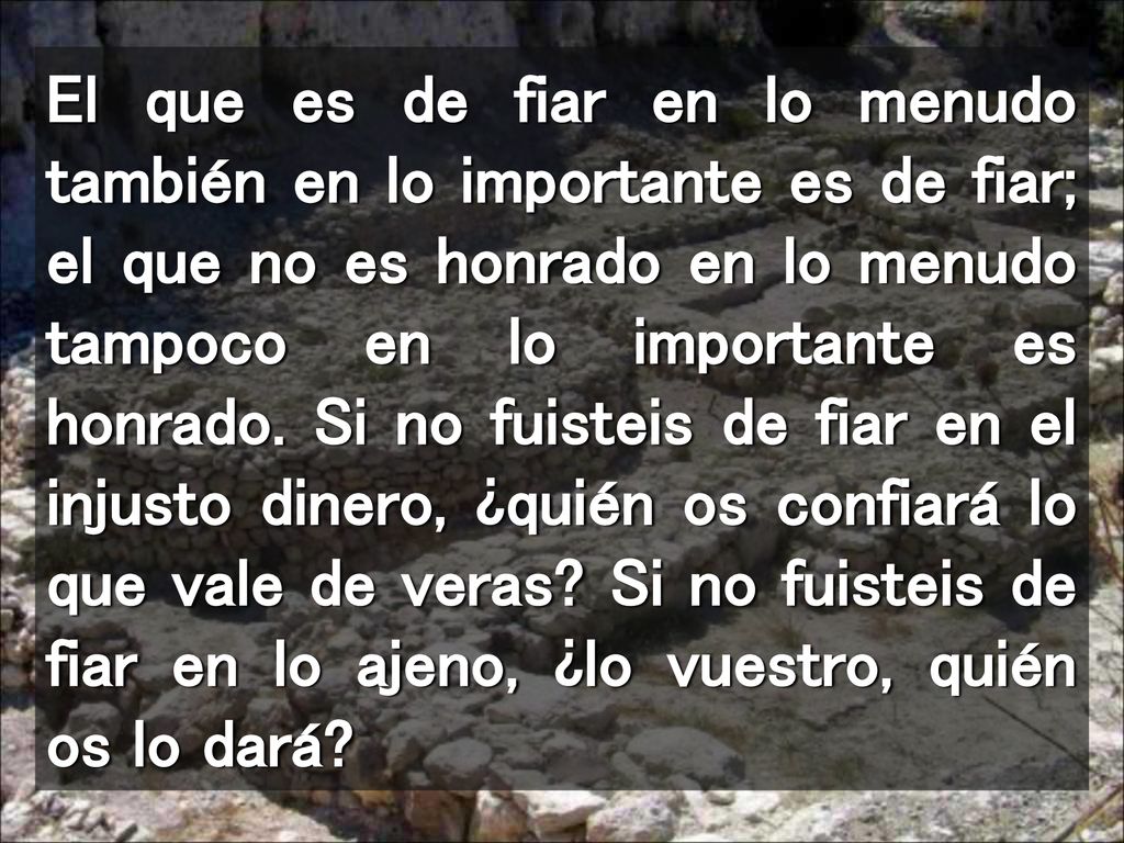 El que es de fiar en lo menudo también en lo importante es de fiar; el que no es honrado en lo menudo tampoco en lo importante es honrado.