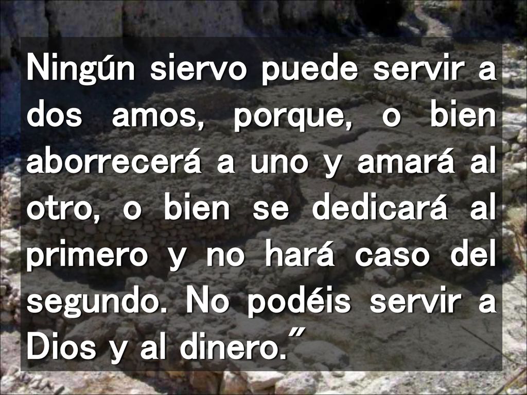 Ningún siervo puede servir a dos amos, porque, o bien aborrecerá a uno y amará al otro, o bien se dedicará al primero y no hará caso del segundo.