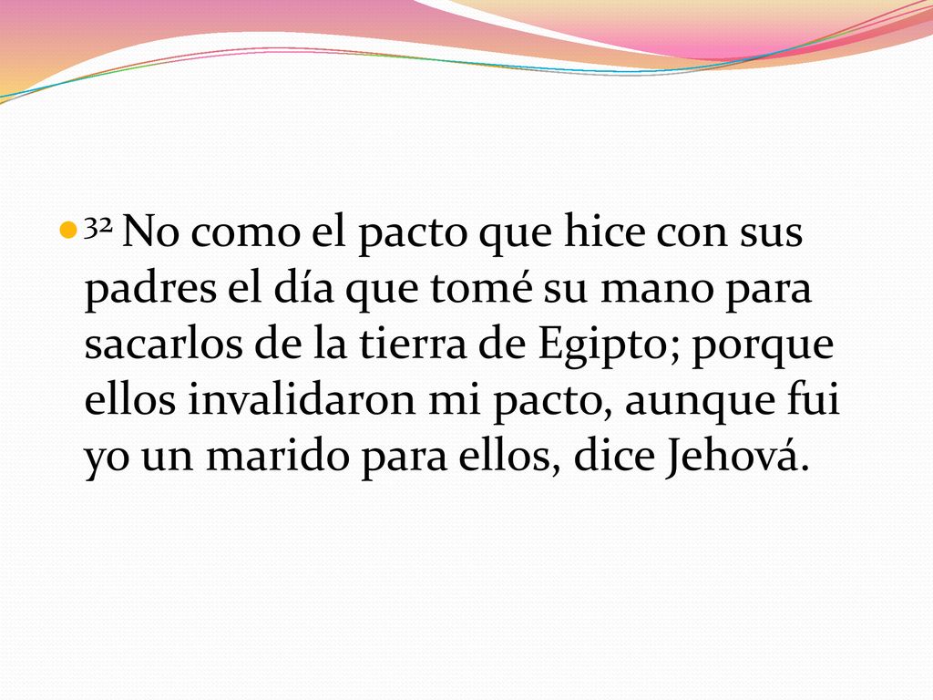 32 No como el pacto que hice con sus padres el día que tomé su mano para sacarlos de la tierra de Egipto; porque ellos invalidaron mi pacto, aunque fui yo un marido para ellos, dice Jehová.