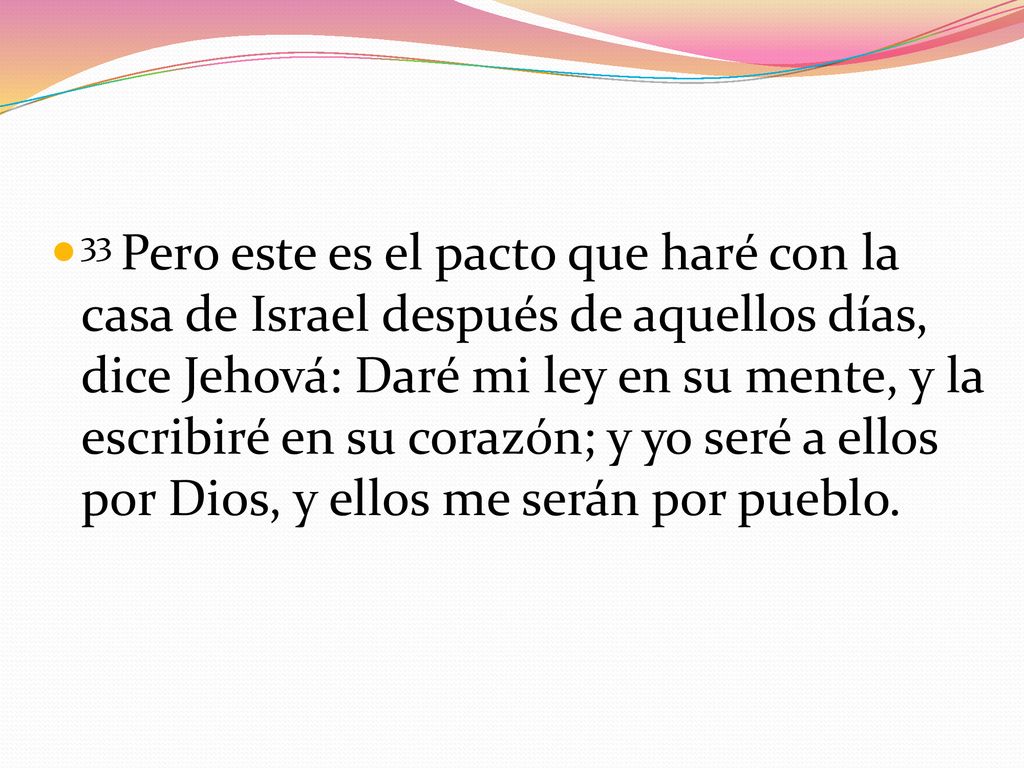 33 Pero este es el pacto que haré con la casa de Israel después de aquellos días, dice Jehová: Daré mi ley en su mente, y la escribiré en su corazón; y yo seré a ellos por Dios, y ellos me serán por pueblo.