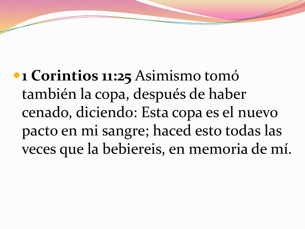 1 Corintios 11:25 Asimismo tomó también la copa, después de haber cenado, diciendo: Esta copa es el nuevo pacto en mi sangre; haced esto todas las veces que la bebiereis, en memoria de mí.