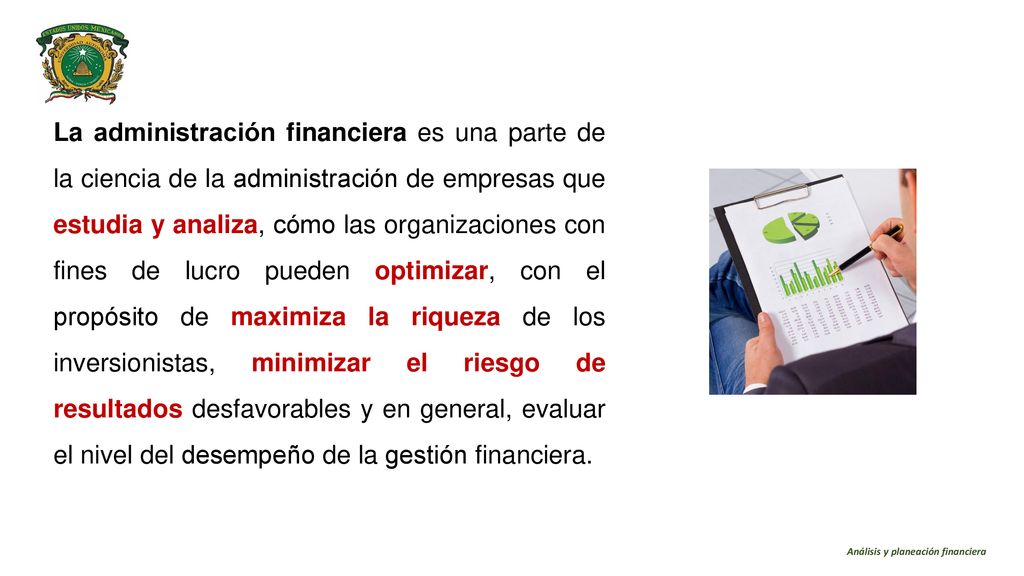 La administración financiera es una parte de la ciencia de la administración de empresas que estudia y analiza, cómo las organizaciones con fines de lucro pueden optimizar, con el propósito de maximiza la riqueza de los inversionistas, minimizar el riesgo de resultados desfavorables y en general, evaluar el nivel del desempeño de la gestión financiera.