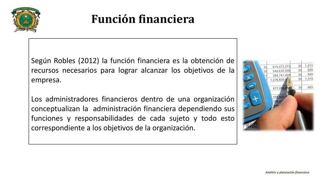Función financiera Según Robles (2012) la función financiera es la obtención de recursos necesarios para lograr alcanzar los objetivos de la empresa.