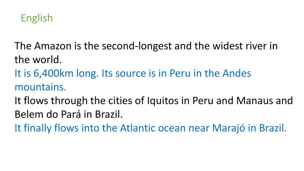 English The Amazon is the second-longest and the widest river in the world. It is 6,400km long. Its source is in Peru in the Andes mountains.