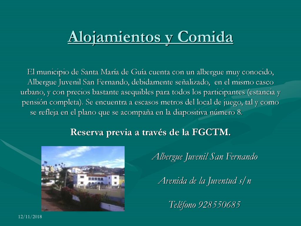 Alojamientos y Comidas Alojamientos y Comida El municipio de Santa María de Guía cuenta con un albergue muy conocido, Albergue Juvenil San Fernando, debidamente señalizado, en el mismo casco urbano, y con precios bastante asequibles para todos los participantes (estancia y pensión completa). Se encuentra a escasos metros del local de juego, tal y como se refleja en el plano que se acompaña en la diapositiva número 8. Reserva previa a través de la FGCTM.