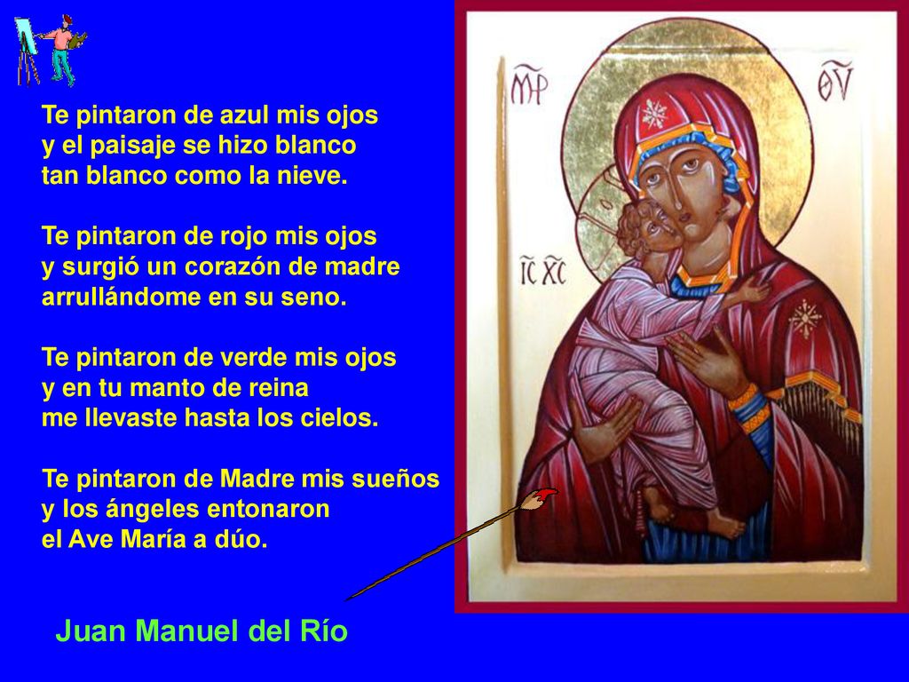 Te pintaron de azul mis ojos y el paisaje se hizo blanco tan blanco como la nieve. Te pintaron de rojo mis ojos y surgió un corazón de madre arrullándome en su seno. Te pintaron de verde mis ojos y en tu manto de reina me llevaste hasta los cielos. Te pintaron de Madre mis sueños y los ángeles entonaron el Ave María a dúo.