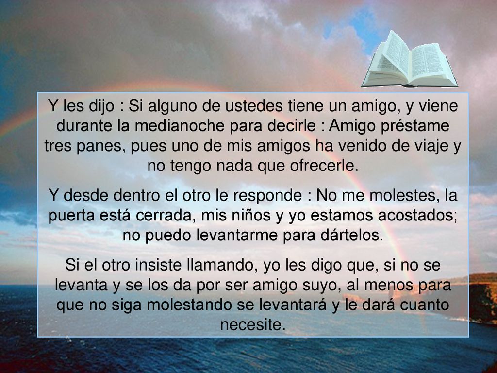 Y les dijo : Si alguno de ustedes tiene un amigo, y viene durante la medianoche para decirle : Amigo préstame tres panes, pues uno de mis amigos ha venido de viaje y no tengo nada que ofrecerle.