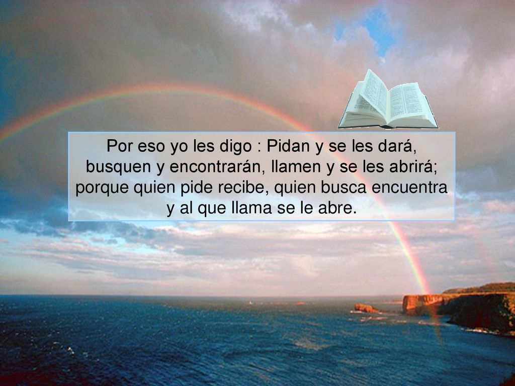 Por eso yo les digo : Pidan y se les dará, busquen y encontrarán, llamen y se les abrirá; porque quien pide recibe, quien busca encuentra y al que llama se le abre.