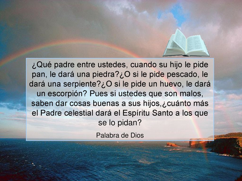 ¿Qué padre entre ustedes, cuando su hijo le pide pan, le dará una piedra ¿O si le pide pescado, le dará una serpiente ¿O si le pide un huevo, le dará un escorpión Pues si ustedes que son malos, saben dar cosas buenas a sus hijos,¿cuánto más el Padre celestial dará el Espíritu Santo a los que se lo pidan