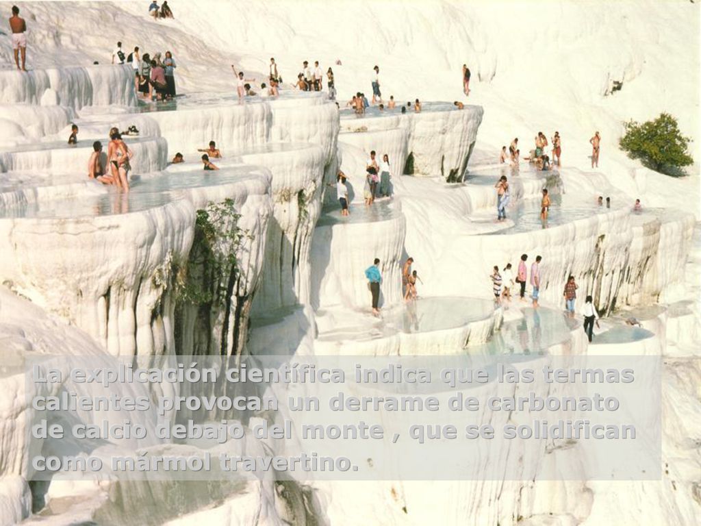La explicación científica indica que las termas calientes provocan un derrame de carbonato de calcio debajo del monte , que se solidifican como mármol travertino.