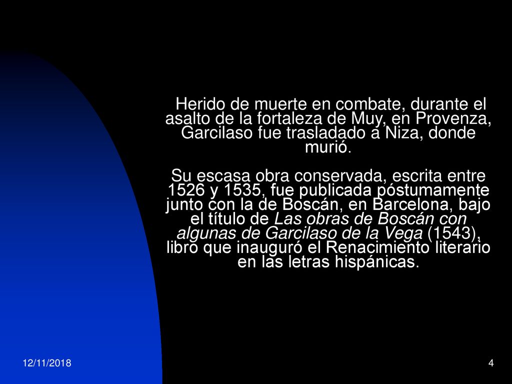 Herido de muerte en combate, durante el asalto de la fortaleza de Muy, en Provenza, Garcilaso fue trasladado a Niza, donde murió. Su escasa obra conservada, escrita entre 1526 y 1535, fue publicada póstumamente junto con la de Boscán, en Barcelona, bajo el título de Las obras de Boscán con algunas de Garcilaso de la Vega (1543), libro que inauguró el Renacimiento literario en las letras hispánicas.