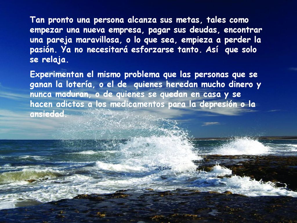 Tan pronto una persona alcanza sus metas, tales como empezar una nueva empresa, pagar sus deudas, encontrar una pareja maravillosa, o lo que sea, empieza a perder la pasión. Ya no necesitará esforzarse tanto. Así que solo se relaja.