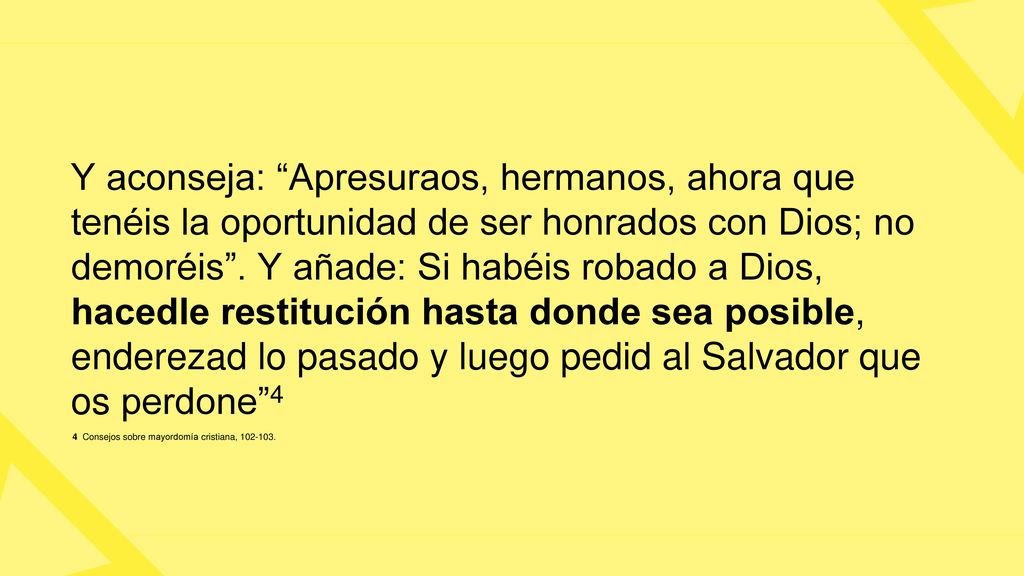 Y aconseja: Apresuraos, hermanos, ahora que tenéis la oportunidad de ser honrados con Dios; no demoréis . Y añade: Si habéis robado a Dios, hacedle restitución hasta donde sea posible, enderezad lo pasado y luego pedid al Salvador que os perdone 4
