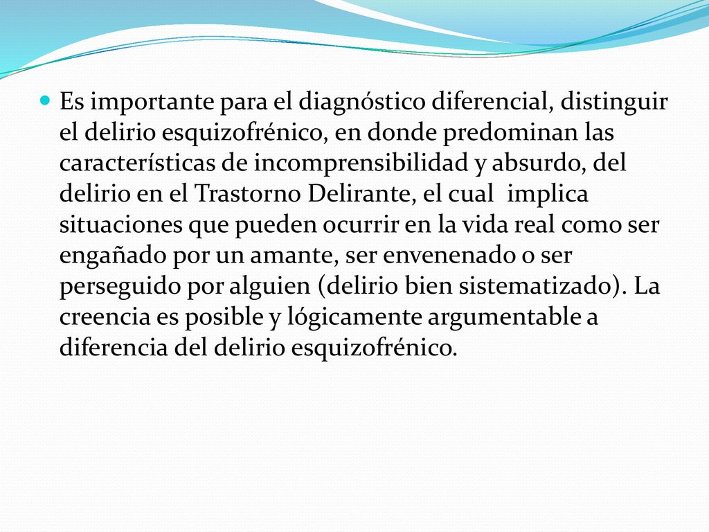 Es importante para el diagnóstico diferencial, distinguir el delirio esquizofrénico, en donde predominan las características de incomprensibilidad y absurdo, del delirio en el Trastorno Delirante, el cual implica situaciones que pueden ocurrir en la vida real como ser engañado por un amante, ser envenenado o ser perseguido por alguien (delirio bien sistematizado).