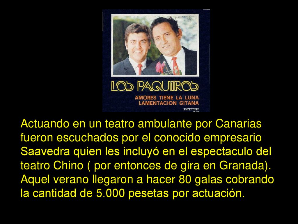 Actuando en un teatro ambulante por Canarias fueron escuchados por el conocido empresario Saavedra quien les incluyó en el espectaculo del teatro Chino ( por entonces de gira en Granada).