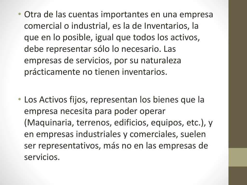 Otra de las cuentas importantes en una empresa comercial o industrial, es la de Inventarios, la que en lo posible, igual que todos los activos, debe representar sólo lo necesario. Las empresas de servicios, por su naturaleza prácticamente no tienen inventarios.
