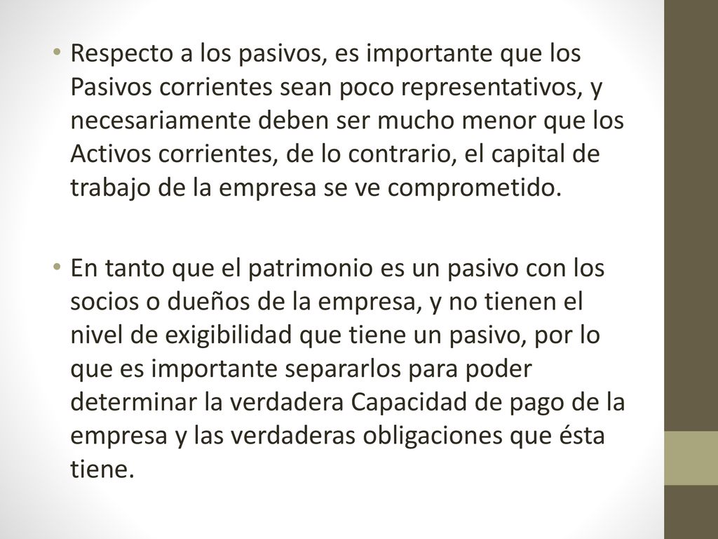 Respecto a los pasivos, es importante que los Pasivos corrientes sean poco representativos, y necesariamente deben ser mucho menor que los Activos corrientes, de lo contrario, el capital de trabajo de la empresa se ve comprometido.