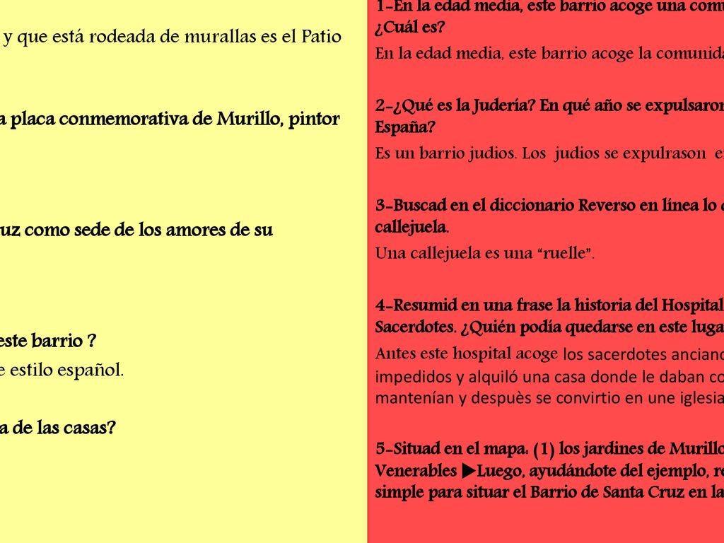 1/ ¿Qué plaza que da acceso al Alcázar y que se encuentra rodeada de murallas está en este barrio La plaza que da acceso al Alcázar y que está rodeada de murallas es el Patio de banderas . 2/ ¿En qué plaza podemos ver una placa conmemorativa de Murillo, pintor del siglo XVII En la plaza de Santa Cruz . 3/ Tirso de Molina eligió Santa Cruz como sede de los amores de su protagonista. ¿De quién se trata Se trata de Don Juan. 4/ ¿Qué son los patios, típicos en este barrio Son patios internos de una casa de estilo español. 5/ ¿Con qué se obtiene la blancura de las casas Con cal.