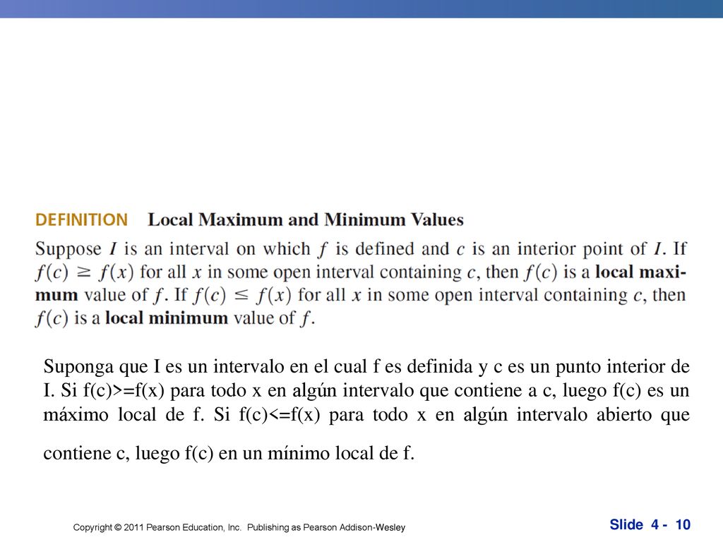 Suponga que I es un intervalo en el cual f es definida y c es un punto interior de I. Si f(c)>=f(x) para todo x en algún intervalo que contiene a c, luego f(c) es un máximo local de f. Si f(c)<=f(x) para todo x en algún intervalo abierto que contiene c, luego f(c) en un mínimo local de f. O