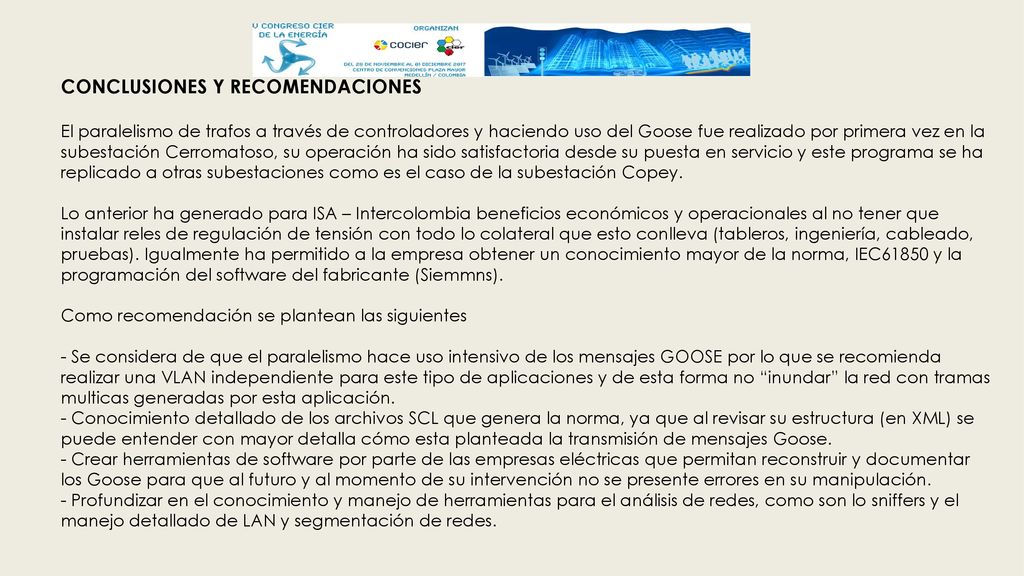 CONCLUSIONES Y RECOMENDACIONES El paralelismo de trafos a través de controladores y haciendo uso del Goose fue realizado por primera vez en la subestación Cerromatoso, su operación ha sido satisfactoria desde su puesta en servicio y este programa se ha replicado a otras subestaciones como es el caso de la subestación Copey.