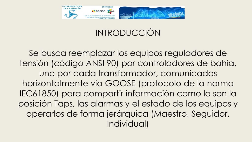 INTRODUCCIÓN Se busca reemplazar los equipos reguladores de tensión (código ANSI 90) por controladores de bahia, uno por cada transformador, comunicados horizontalmente vía GOOSE (protocolo de la norma IEC61850) para compartir información como lo son la posición Taps, las alarmas y el estado de los equipos y operarlos de forma jerárquica (Maestro, Seguidor, Individual)