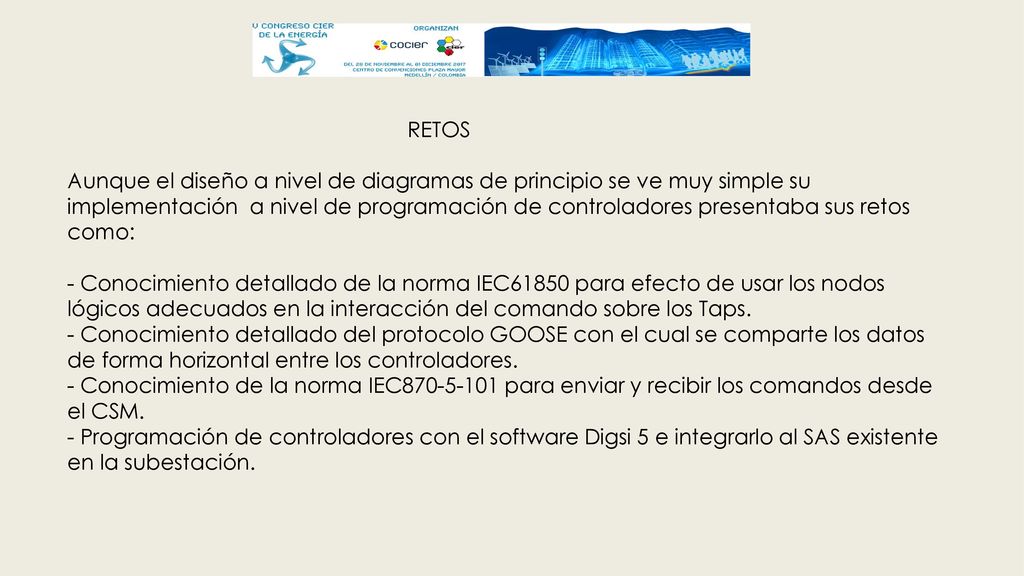 RETOS Aunque el diseño a nivel de diagramas de principio se ve muy simple su implementación a nivel de programación de controladores presentaba sus retos como: - Conocimiento detallado de la norma IEC61850 para efecto de usar los nodos lógicos adecuados en la interacción del comando sobre los Taps.