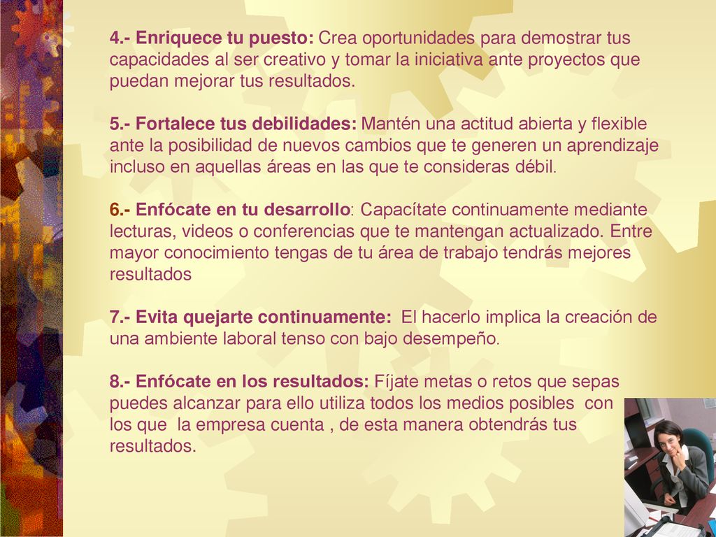 4.- Enriquece tu puesto: Crea oportunidades para demostrar tus capacidades al ser creativo y tomar la iniciativa ante proyectos que puedan mejorar tus resultados.
