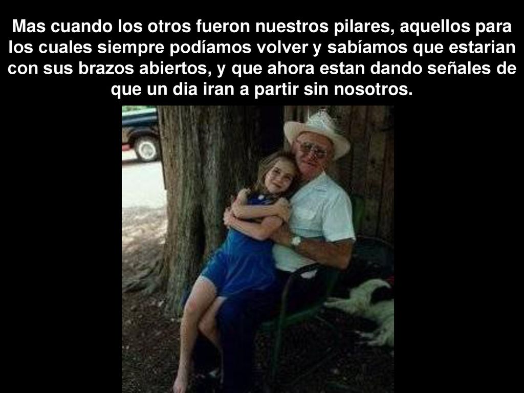 Mas cuando los otros fueron nuestros pilares, aquellos para los cuales siempre podíamos volver y sabíamos que estarian con sus brazos abiertos, y que ahora estan dando señales de que un dia iran a partir sin nosotros.