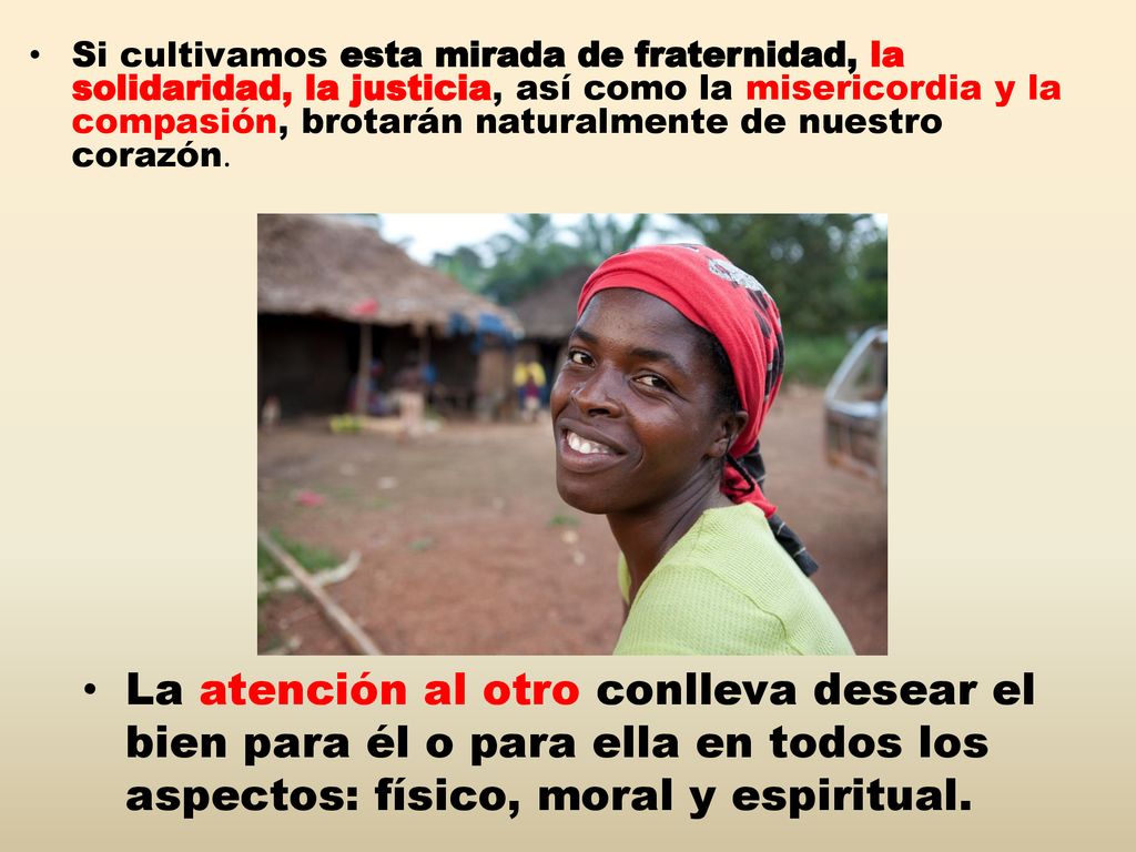 Si cultivamos esta mirada de fraternidad, la solidaridad, la justicia, así como la misericordia y la compasión, brotarán naturalmente de nuestro corazón.